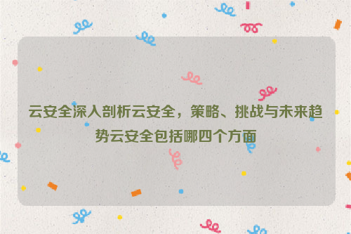云安全深入剖析云安全，策略、挑战与未来趋势云安全包括哪四个方面