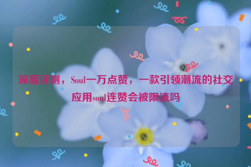 深度评测，Soul一万点赞，一款引领潮流的社交应用soul连赞会被限流吗