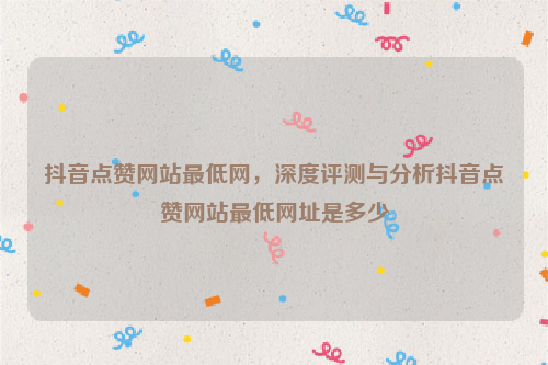 抖音点赞网站最低网，深度评测与分析抖音点赞网站最低网址是多少