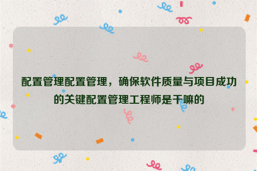 配置管理配置管理，确保软件质量与项目成功的关键配置管理工程师是干嘛的