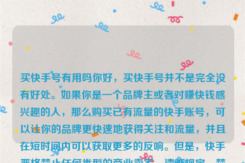 买快手号有用吗你好，买快手号并不是完全没有好处。如果你是一个品牌主或者对赚快钱感兴趣的人，那么购买已有流量的快手账号，可以让你的品牌更快速地获得关注和流量，并且在短时间内可以获取更多的反响。但是，快手严格禁止任何类型的商业卖家，清晰规定，禁止交易、购买、出售账户。如果你违反了该规定，快手有权进行处罚。买快手账号的用户可能会遭受账户的封禁，导致账户失效。买快手号有用吗知乎