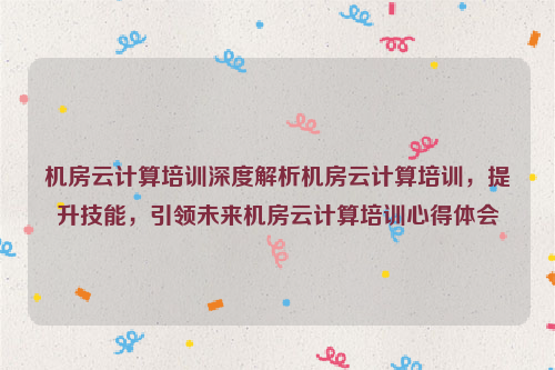 机房云计算培训深度解析机房云计算培训，提升技能，引领未来机房云计算培训心得体会