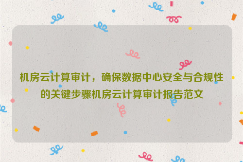 机房云计算审计，确保数据中心安全与合规性的关键步骤机房云计算审计报告范文