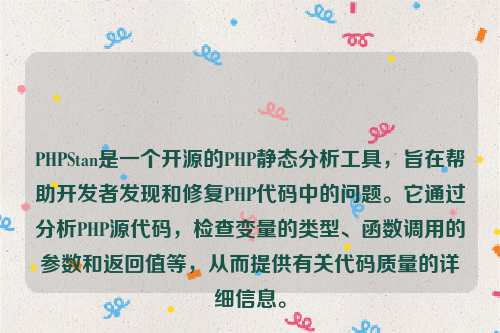 PHPStan是一个开源的PHP静态分析工具，旨在帮助开发者发现和修复PHP代码中的问题。它通过分析PHP源代码，检查变量的类型、函数调用的参数和返回值等，从而提供有关代码质量的详细信息。