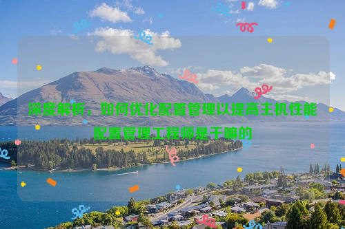 深度解析，如何优化配置管理以提高主机性能配置管理工程师是干嘛的