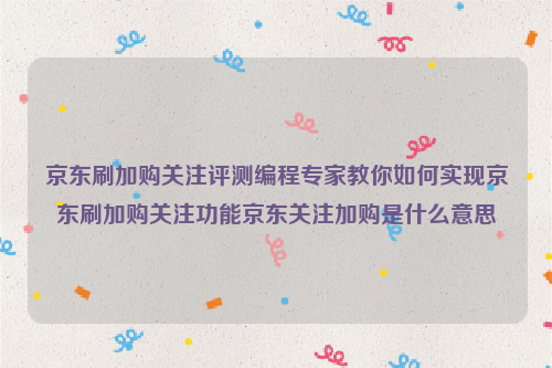 京东刷加购关注评测编程专家教你如何实现京东刷加购关注功能京东关注加购是什么意思