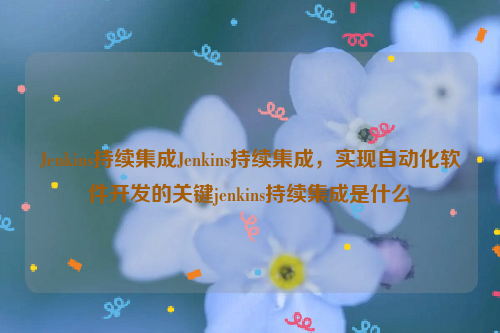 Jenkins持续集成Jenkins持续集成，实现自动化软件开发的关键jenkins持续集成是什么