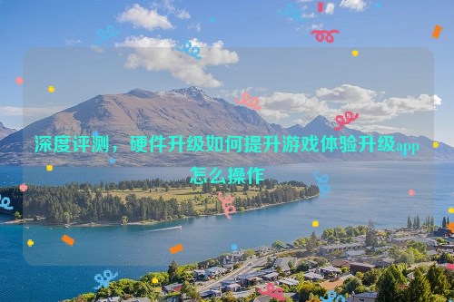 深度评测，硬件升级如何提升游戏体验升级app怎么操作