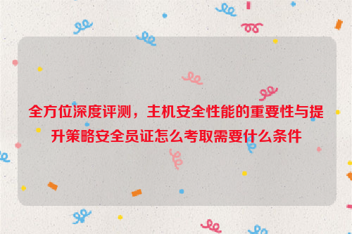 全方位深度评测，主机安全性能的重要性与提升策略安全员证怎么考取需要什么条件