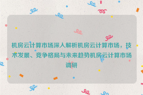 机房云计算市场深入解析机房云计算市场，技术发展、竞争格局与未来趋势机房云计算市场调研