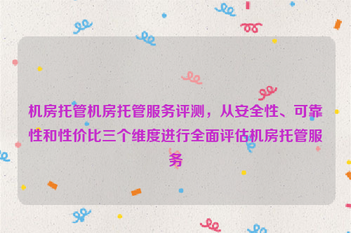 机房托管机房托管服务评测，从安全性、可靠性和性价比三个维度进行全面评估机房托管服务