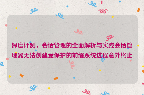 深度评测，会话管理的全面解析与实践会话管理器无法创建受保护的前缀系统进程意外终止