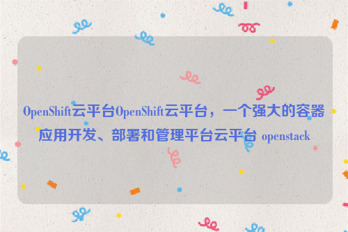 OpenShift云平台OpenShift云平台，一个强大的容器应用开发、部署和管理平台云平台 openstack