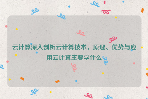 云计算深入剖析云计算技术，原理、优势与应用云计算主要学什么