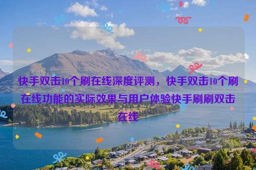 快手双击10个刷在线深度评测，快手双击10个刷在线功能的实际效果与用户体验快手刷刷双击在线