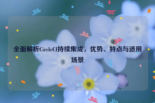 全面解析CircleCI持续集成，优势、特点与适用场景