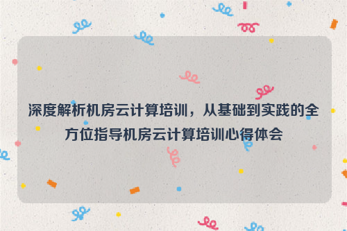 深度解析机房云计算培训，从基础到实践的全方位指导机房云计算培训心得体会