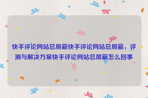 快手评论网站总屏蔽快手评论网站总屏蔽，评测与解决方案快手评论网站总屏蔽怎么回事