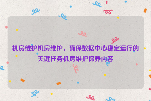 机房维护机房维护，确保数据中心稳定运行的关键任务机房维护保养内容