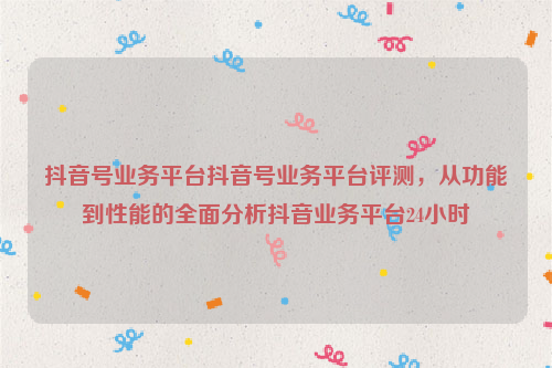 抖音号业务平台抖音号业务平台评测，从功能到性能的全面分析抖音业务平台24小时