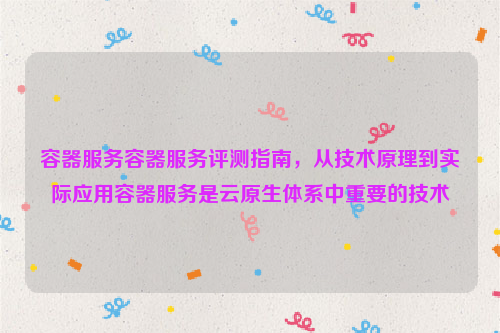 容器服务容器服务评测指南，从技术原理到实际应用容器服务是云原生体系中重要的技术