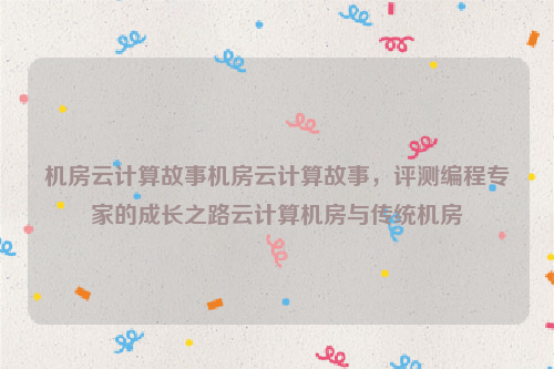 机房云计算故事机房云计算故事，评测编程专家的成长之路云计算机房与传统机房