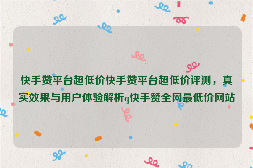 快手赞平台超低价快手赞平台超低价评测，真实效果与用户体验解析q快手赞全网最低价网站