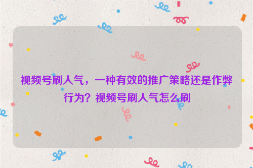 视频号刷人气，一种有效的推广策略还是作弊行为？视频号刷人气怎么刷