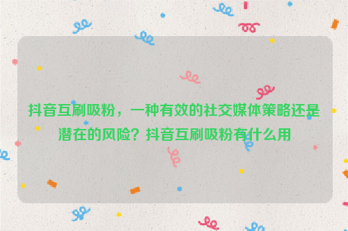 抖音互刷吸粉，一种有效的社交媒体策略还是潜在的风险？抖音互刷吸粉有什么用