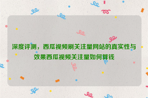 深度评测，西瓜视频刷关注量网站的真实性与效果西瓜视频关注量如何算钱