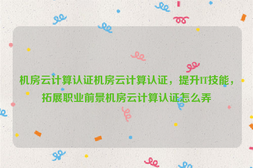 机房云计算认证机房云计算认证，提升IT技能，拓展职业前景机房云计算认证怎么弄