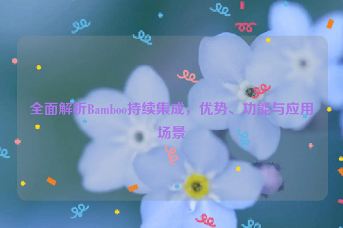 全面解析Bamboo持续集成，优势、功能与应用场景