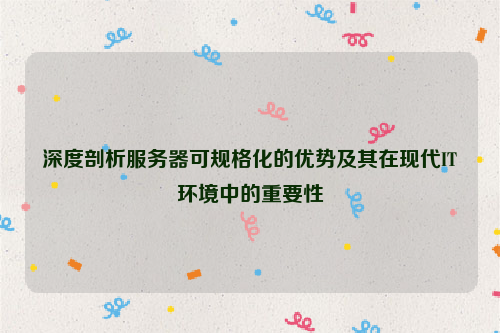 深度剖析服务器可规格化的优势及其在现代IT环境中的重要性