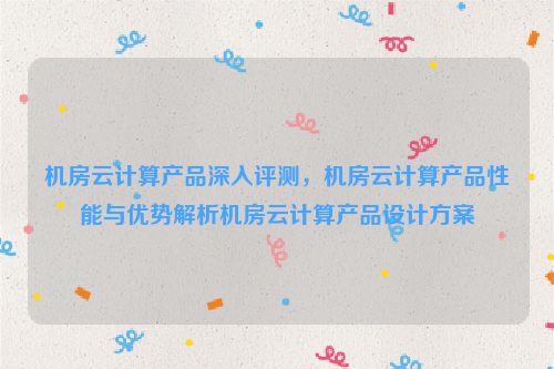 机房云计算产品深入评测，机房云计算产品性能与优势解析机房云计算产品设计方案