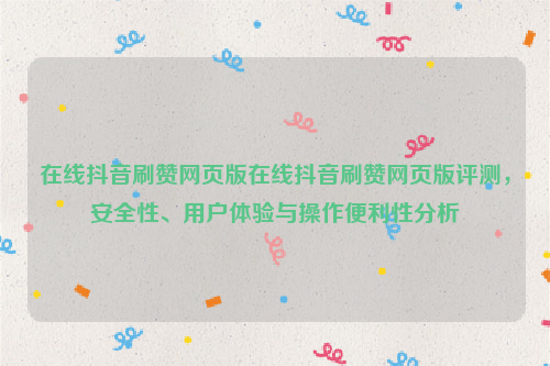 在线抖音刷赞网页版在线抖音刷赞网页版评测，安全性、用户体验与操作便利性分析