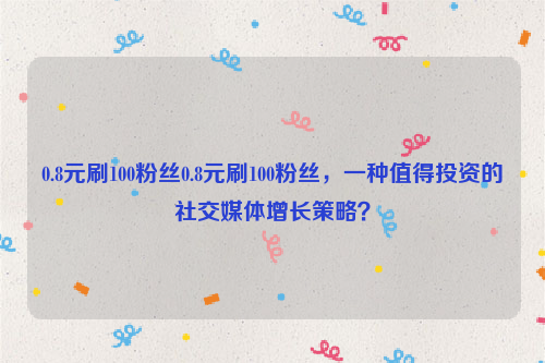 0.8元刷100粉丝0.8元刷100粉丝，一种值得投资的社交媒体增长策略？