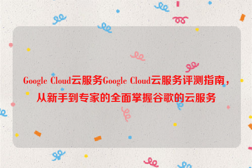 Google Cloud云服务Google Cloud云服务评测指南，从新手到专家的全面掌握谷歌的云服务