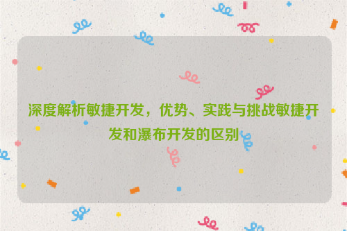 深度解析敏捷开发，优势、实践与挑战敏捷开发和瀑布开发的区别