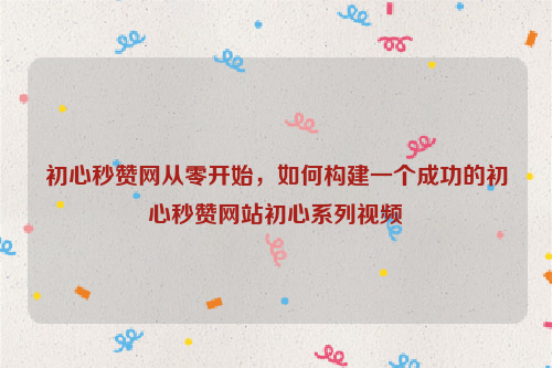 初心秒赞网从零开始，如何构建一个成功的初心秒赞网站初心系列视频