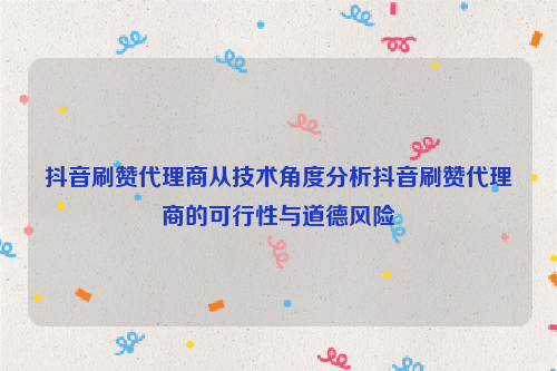 抖音刷赞代理商从技术角度分析抖音刷赞代理商的可行性与道德风险