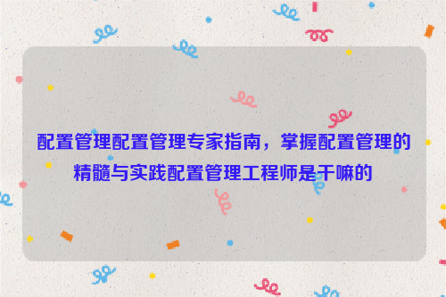 配置管理配置管理专家指南，掌握配置管理的精髓与实践配置管理工程师是干嘛的