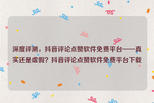 深度评测，抖音评论点赞软件免费平台——真实还是虚假？抖音评论点赞软件免费平台下载