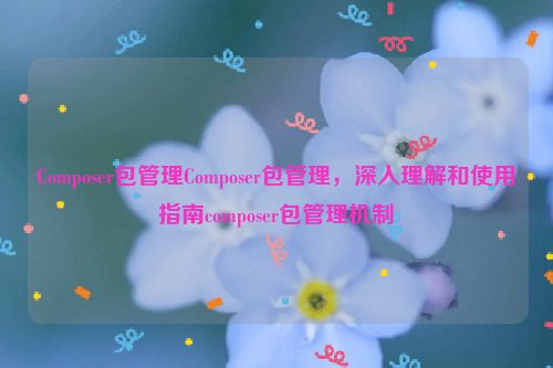 Composer包管理Composer包管理，深入理解和使用指南composer包管理机制