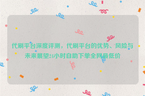 代刷平台深度评测，代刷平台的优势、风险与未来展望24小时自助下单全网最低价