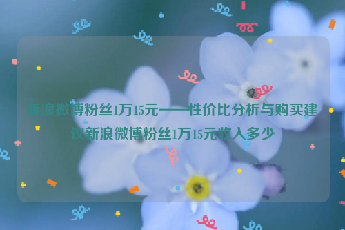 新浪微博粉丝1万15元——性价比分析与购买建议新浪微博粉丝1万15元收入多少