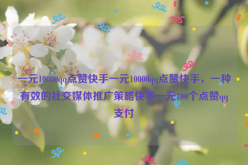 一元10000qq点赞快手一元10000qq点赞快手，一种有效的社交媒体推广策略快手一元100个点赞qq支付