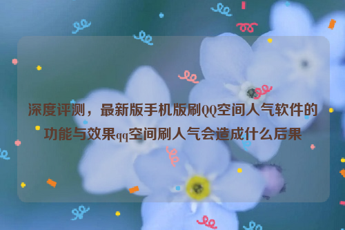 深度评测，最新版手机版刷QQ空间人气软件的功能与效果qq空间刷人气会造成什么后果