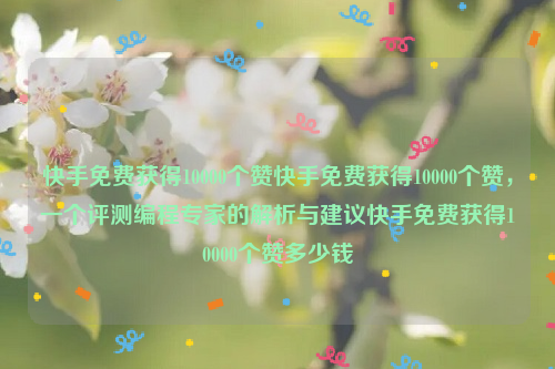 快手免费获得10000个赞快手免费获得10000个赞，一个评测编程专家的解析与建议快手免费获得10000个赞多少钱