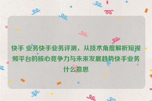 快手 业务快手业务评测，从技术角度解析短视频平台的核心竞争力与未来发展趋势快手业务什么意思