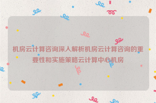 机房云计算咨询深入解析机房云计算咨询的重要性和实施策略云计算中心机房